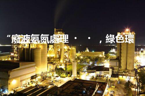 “廢液氨氮處理，綠色環(huán)保新篇章”
